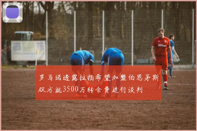 罗马诺透露拉扬希望加盟伯恩茅斯双方就3500万转会费进行谈判