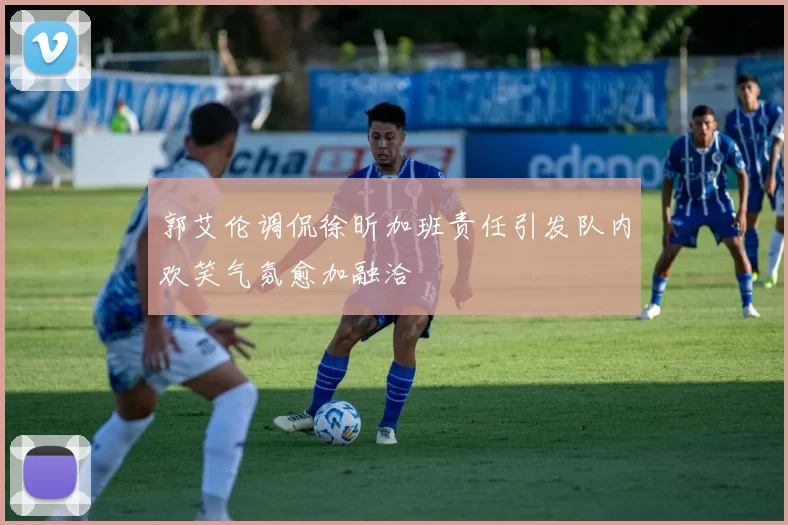 郭艾伦调侃徐昕加班责任引发队内欢笑气氛愈加融洽
