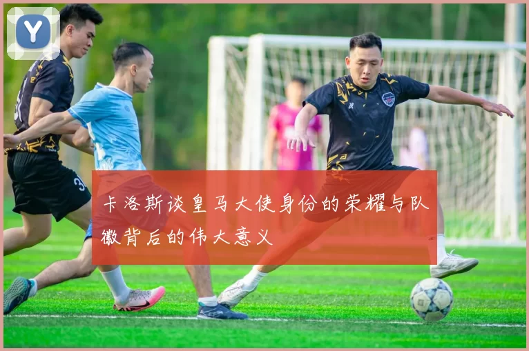 卡洛斯谈皇马大使身份的荣耀与队徽背后的伟大意义