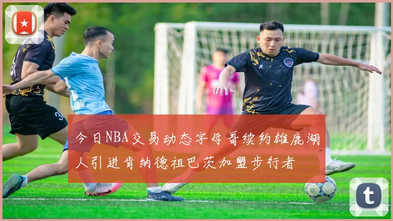 今日NBA交易动态字母哥续约雄鹿湖人引进肯纳德祖巴茨加盟步行者