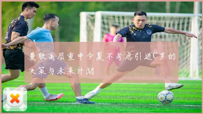曼联高层重申今夏不考虑引进C罗的决策与未来计划