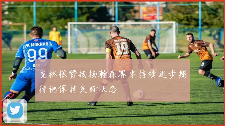 克林根赞扬杨瀚森赛季持续进步期待他保持良好状态
