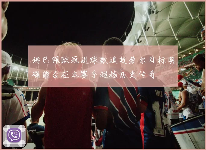 姆巴佩欧冠进球数追赶劳尔目标明确能否在本赛季超越历史传奇