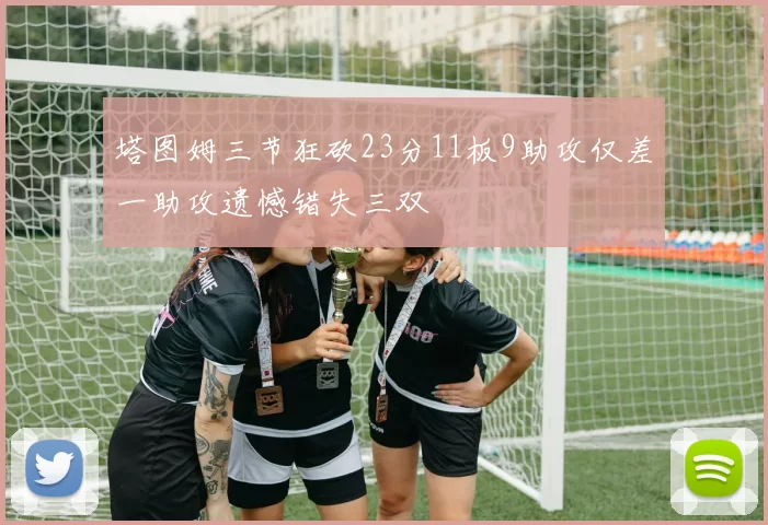 塔图姆三节狂砍23分11板9助攻仅差一助攻遗憾错失三双