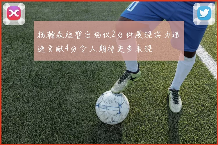 杨瀚森短暂出场仅2分钟展现实力迅速贡献4分令人期待更多表现