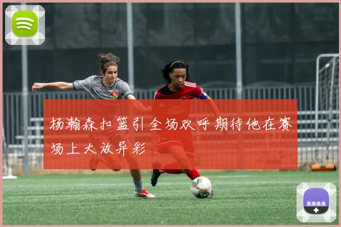 杨瀚森扣篮引全场欢呼期待他在赛场上大放异彩