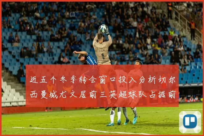 近五个冬季转会窗口投入分析切尔西曼城尤文居前三英超球队占据前十五名中的七席