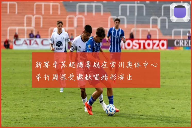 新赛季苏超揭幕战在常州奥体中心举行周深受邀献唱精彩演出
