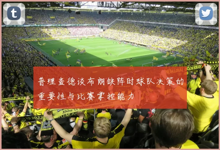 普理查德谈布朗缺阵时球队决策的重要性与比赛掌控能力
