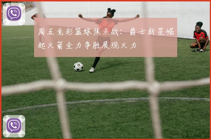 周五竞彩篮球焦点战：爵士新星崛起火箭全力争胜展现火力