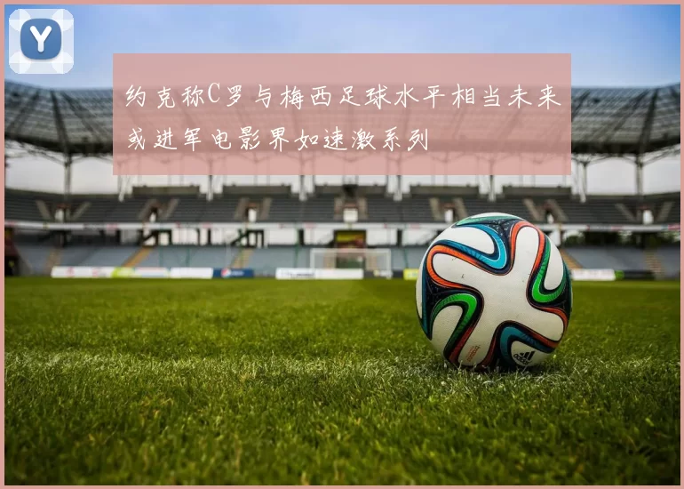 约克称C罗与梅西足球水平相当未来或进军电影界如速激系列